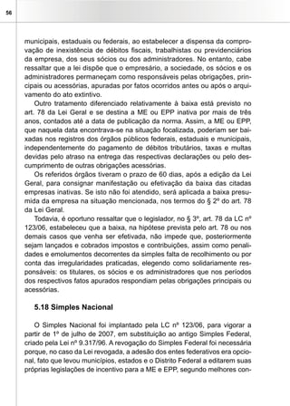 56




     municipais, estaduais ou federais, ao estabelecer a dispensa da compro-
     vação de inexistência de débitos fiscais, trabalhistas ou previdenciários
     da empresa, dos seus sócios ou dos administradores. No entanto, cabe
     ressaltar que a lei dispõe que o empresário, a sociedade, os sócios e os
     administradores permaneçam como responsáveis pelas obrigações, prin-
     cipais ou acessórias, apuradas por fatos ocorridos antes ou após o arqui-
     vamento do ato extintivo.
         Outro tratamento diferenciado relativamente à baixa está previsto no
     art. 78 da Lei Geral e se destina a ME ou EPP inativa por mais de três
     anos, contados até a data de publicação da norma. Assim, a ME ou EPP,
     que naquela data encontrava-se na situação focalizada, poderiam ser bai-
     xadas nos registros dos órgãos públicos federais, estaduais e municipais,
     independentemente do pagamento de débitos tributários, taxas e multas
     devidas pelo atraso na entrega das respectivas declarações ou pelo des-
     cumprimento de outras obrigações acessórias.
         Os referidos órgãos tiveram o prazo de 60 dias, após a edição da Lei
     Geral, para consignar manifestação ou efetivação da baixa das citadas
     empresas inativas. Se isto não foi atendido, será aplicada a baixa presu-
     mida da empresa na situação mencionada, nos termos do § 2º do art. 78
     da Lei Geral.
         Todavia, é oportuno ressaltar que o legislador, no § 3º, art. 78 da LC nº
     123/06, estabeleceu que a baixa, na hipótese prevista pelo art. 78 ou nos
     demais casos que venha ser efetivada, não impede que, posteriormente
     sejam lançados e cobrados impostos e contribuições, assim como penali-
     dades e emolumentos decorrentes da simples falta de recolhimento ou por
     conta das irregularidades praticadas, elegendo como solidariamente res-
     ponsáveis: os titulares, os sócios e os administradores que nos períodos
     dos respectivos fatos apurados respondiam pelas obrigações principais ou
     acessórias.

        5.18 Simples Nacional

         O Simples Nacional foi implantado pela LC nº 123/06, para vigorar a
     partir de 1º de julho de 2007, em substituição ao antigo Simples Federal,
     criado pela Lei nº 9.317/96. A revogação do Simples Federal foi necessária
     porque, no caso da Lei revogada, a adesão dos entes federativos era opcio-
     nal, fato que levou municípios, estados e o Distrito Federal a editarem suas
     próprias legislações de incentivo para a ME e EPP, segundo melhores con-
 