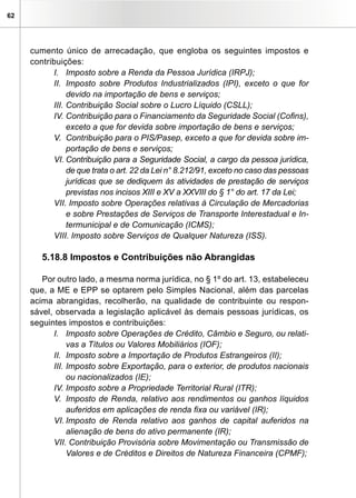 62




     cumento único de arrecadação, que engloba os seguintes impostos e
     contribuições:
           I. Imposto sobre a Renda da Pessoa Jurídica (IRPJ);
           II. Imposto sobre Produtos Industrializados (IPI), exceto o que for
                devido na importação de bens e serviços;
           III. Contribuição Social sobre o Lucro Líquido (CSLL);
           IV. Contribuição para o Financiamento da Seguridade Social (Cofins),
                exceto a que for devida sobre importação de bens e serviços;
           V. Contribuição para o PIS/Pasep, exceto a que for devida sobre im-
                portação de bens e serviços;
           VI. Contribuição para a Seguridade Social, a cargo da pessoa jurídica,
                de que trata o art. 22 da Lei n° 8.212/91, exceto no caso das pessoas
                jurídicas que se dediquem às atividades de prestação de serviços
                previstas nos incisos XIII e XV a XXVIII do § 1° do art. 17 da Lei;
           VII. Imposto sobre Operações relativas à Circulação de Mercadorias
                e sobre Prestações de Serviços de Transporte Interestadual e In-
                termunicipal e de Comunicação (ICMS);
           VIII. Imposto sobre Serviços de Qualquer Natureza (ISS).

        5.18.8 Impostos e Contribuições não Abrangidas

        Por outro lado, a mesma norma jurídica, no § 1º do art. 13, estabeleceu
     que, a ME e EPP se optarem pelo Simples Nacional, além das parcelas
     acima abrangidas, recolherão, na qualidade de contribuinte ou respon-
     sável, observada a legislação aplicável às demais pessoas jurídicas, os
     seguintes impostos e contribuições:
           I. Imposto sobre Operações de Crédito, Câmbio e Seguro, ou relati-
                vas a Títulos ou Valores Mobiliários (IOF);
           II. Imposto sobre a Importação de Produtos Estrangeiros (II);
           III. Imposto sobre Exportação, para o exterior, de produtos nacionais
                ou nacionalizados (IE);
           IV. Imposto sobre a Propriedade Territorial Rural (ITR);
           V. Imposto de Renda, relativo aos rendimentos ou ganhos líquidos
                auferidos em aplicações de renda fixa ou variável (IR);
           VI. Imposto de Renda relativo aos ganhos de capital auferidos na
                alienação de bens do ativo permanente (IR);
           VII. Contribuição Provisória sobre Movimentação ou Transmissão de
                Valores e de Créditos e Direitos de Natureza Financeira (CPMF);
 