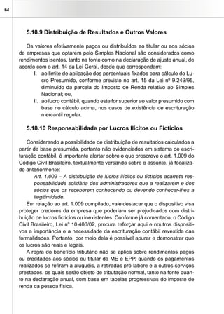 64




        5.18.9 Distribuição de Resultados e Outros Valores

        Os valores efetivamente pagos ou distribuídos ao titular ou aos sócios
     de empresas que optarem pelo Simples Nacional são considerados como
     rendimentos isentos, tanto na fonte como na declaração de ajuste anual, de
     acordo com o art. 14 da Lei Geral, desde que correspondam:
           I. ao limite de aplicação dos percentuais fixados para cálculo do Lu-
               cro Presumido, conforme previsto no art. 15 da Lei nº 9.249/95,
               diminuído da parcela do Imposto de Renda relativo ao Simples
               Nacional; ou,
           II. ao lucro contábil, quando este for superior ao valor presumido com
               base no cálculo acima, nos casos de existência de escrituração
               mercantil regular.

        5.18.10 Responsabilidade por Lucros Ilícitos ou Fictícios

        Considerando a possibilidade de distribuição de resultados calculados a
     partir de base presumida, portanto não evidenciados em sistema de escri-
     turação contábil, é importante alertar sobre o que prescreve o art. 1.009 do
     Código Civil Brasileiro, textualmente versando sobre o assunto, já focaliza-
     do anteriormente:
            Art. 1.009 – A distribuição de lucros ilícitos ou fictícios acarreta res-
            ponsabilidade solidária dos administradores que a realizarem e dos
            sócios que os receberem conhecendo ou devendo conhecer-lhes a
            ilegitimidade.
        Em relação ao art. 1.009 compilado, vale destacar que o dispositivo visa
     proteger credores da empresa que poderiam ser prejudicados com distri-
     buição de lucros fictícios ou inexistentes. Conforme já comentado, o Código
     Civil Brasileiro, Lei nº 10.406/02, procura reforçar aqui e noutros dispositi-
     vos a importância e a necessidade da escrituração contábil revestida das
     formalidades. Portanto, por meio dela é possível apurar e demonstrar que
     os lucros são reais e legais.
        A regra do benefício tributário não se aplica sobre rendimentos pagos
     ou creditados aos sócios ou titular da ME e EPP, quando os pagamentos
     realizados se refiram a aluguéis, a retiradas pró-labore e a outros serviços
     prestados, os quais serão objeto de tributação normal, tanto na fonte quan-
     to na declaração anual, com base em tabelas progressivas do imposto de
     renda da pessoa física.
 