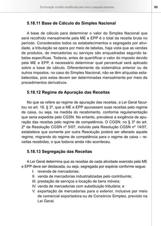 Escrituração contábil simplificada para micro e pequena empresa    65




   5.18.11 Base de Cálculo do Simples Nacional

   A base de cálculo para determinar o valor do Simples Nacional que
será recolhido mensalmente pela ME e EPP é o total da receita bruta no
período. Considerados todos os estabelecimentos e segregada por ativi-
dade, a tributação se opera por meio de tabelas, haja vista que as vendas
de produtos, de mercadorias ou serviços são enquadradas segundo ta-
belas específicas. Todavia, antes de quantificar o valor do imposto devido
pela ME e EPP, é necessário determinar qual percentual será aplicado
sobre a base de cálculo. Diferentemente da sistemática anterior ou de
outros impostos, no caso do Simples Nacional, não se têm alíquotas esta-
belecidas, pois estas devem ser determinadas mensalmente por meio de
procedimentos derivativos.

   5.18.12 Regime de Apuração das Receitas

    No que se refere ao regime de apuração das receitas, a Lei Geral facul-
tou no art. 18, § 3º, que a ME e EPP apurassem suas receitas pelo regime
de caixa, ou seja, na medida do recebimento, conforme regulamentação
que seria expedida pelo CGSN. No entanto, prevalece a exigência de apu-
ração das receitas pelo regime de competência. O CGSN, no § 3º do art.
2º da Resolução CGSN nº 5/07, incluído pela Resolução CGSN nº 14/07,
estabelece que somente por outra Resolução poderá ser alterado aquele
regime, migrando do regime de competência para o regime de caixa – re-
ceitas recebidas, o que todavia ainda não aconteceu.

   5.18.13 Segregação das Receitas

   A Lei Geral determina que as receitas de cada atividade exercida pela ME
e EPP deve ser destacada, ou seja, segregada por espécie conforme segue:
      I. revenda de mercadorias;
      II. venda de mercadorias industrializadas pelo contribuinte;
      III. prestação de serviços e locação de bens móveis;
      IV. venda de mercadorias com substituição tributária; e
      V. exportação de mercadorias para o exterior, inclusive por meio
           de comercial exportadora ou de Consórcio Simples, previsto na
           Lei Geral.
 