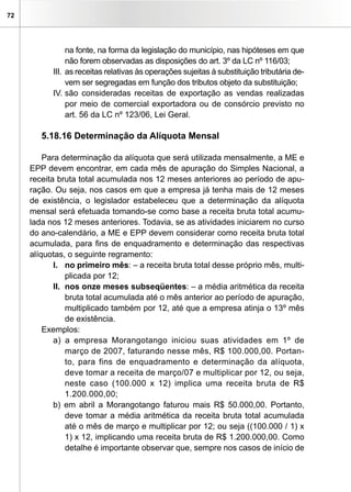 72




                na fonte, na forma da legislação do município, nas hipóteses em que
                não forem observadas as disposições do art. 3º da LC nº 116/03;
           III. as receitas relativas às operações sujeitas à substituição tributária de-
                vem ser segregadas em função dos tributos objeto da substituição;
           IV. são consideradas receitas de exportação as vendas realizadas
                por meio de comercial exportadora ou de consórcio previsto no
                art. 56 da LC nº 123/06, Lei Geral.

        5.18.16 Determinação da Alíquota Mensal

         Para determinação da alíquota que será utilizada mensalmente, a ME e
     EPP devem encontrar, em cada mês de apuração do Simples Nacional, a
     receita bruta total acumulada nos 12 meses anteriores ao período de apu-
     ração. Ou seja, nos casos em que a empresa já tenha mais de 12 meses
     de existência, o legislador estabeleceu que a determinação da alíquota
     mensal será efetuada tomando-se como base a receita bruta total acumu-
     lada nos 12 meses anteriores. Todavia, se as atividades iniciarem no curso
     do ano-calendário, a ME e EPP devem considerar como receita bruta total
     acumulada, para fins de enquadramento e determinação das respectivas
     alíquotas, o seguinte regramento:
            I. no primeiro mês: – a receita bruta total desse próprio mês, multi-
                plicada por 12;
            II. nos onze meses subseqüentes: – a média aritmética da receita
                bruta total acumulada até o mês anterior ao período de apuração,
                multiplicado também por 12, até que a empresa atinja o 13º mês
                de existência.
         Exemplos:
            a) a empresa Morangotango iniciou suas atividades em 1º de
                março de 2007, faturando nesse mês, R$ 100.000,00. Portan-
                to, para fins de enquadramento e determinação da alíquota,
                deve tomar a receita de março/07 e multiplicar por 12, ou seja,
                neste caso (100.000 x 12) implica uma receita bruta de R$
                1.200.000,00;
            b) em abril a Morangotango faturou mais R$ 50.000,00. Portanto,
                deve tomar a média aritmética da receita bruta total acumulada
                até o mês de março e multiplicar por 12; ou seja ((100.000 / 1) x
                1) x 12, implicando uma receita bruta de R$ 1.200.000,00. Como
                detalhe é importante observar que, sempre nos casos de início de
 
