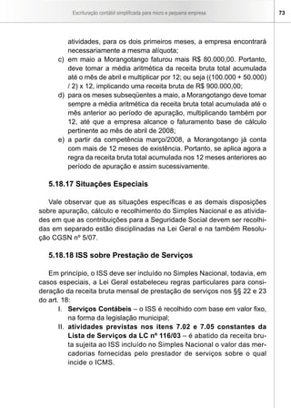 Escrituração contábil simplificada para micro e pequena empresa       73




         atividades, para os dois primeiros meses, a empresa encontrará
         necessariamente a mesma alíquota;
      c) em maio a Morangotango faturou mais R$ 80.000,00. Portanto,
         deve tomar a média aritmética da receita bruta total acumulada
         até o mês de abril e multiplicar por 12; ou seja ((100.000 + 50.000)
         / 2) x 12, implicando uma receita bruta de R$ 900.000,00;
      d) para os meses subseqüentes a maio, a Morangotango deve tomar
         sempre a média aritmética da receita bruta total acumulada até o
         mês anterior ao período de apuração, multiplicando também por
         12, até que a empresa alcance o faturamento base de cálculo
         pertinente ao mês de abril de 2008;
      e) a partir da competência março/2008, a Morangotango já conta
         com mais de 12 meses de existência. Portanto, se aplica agora a
         regra da receita bruta total acumulada nos 12 meses anteriores ao
         período de apuração e assim sucessivamente.

   5.18.17 Situações Especiais

   Vale observar que as situações específicas e as demais disposições
sobre apuração, cálculo e recolhimento do Simples Nacional e as ativida-
des em que as contribuições para a Seguridade Social devem ser recolhi-
das em separado estão disciplinadas na Lei Geral e na também Resolu-
ção CGSN nº 5/07.

   5.18.18 ISS sobre Prestação de Serviços

   Em princípio, o ISS deve ser incluído no Simples Nacional, todavia, em
casos especiais, a Lei Geral estabeleceu regras particulares para consi-
deração da receita bruta mensal de prestação de serviços nos §§ 22 e 23
do art. 18:
       I. Serviços Contábeis – o ISS é recolhido com base em valor fixo,
           na forma da legislação municipal;
       II. atividades previstas nos itens 7.02 e 7.05 constantes da
           Lista de Serviços da LC nº 116/03 – é abatido da receita bru-
           ta sujeita ao ISS incluído no Simples Nacional o valor das mer-
           cadorias fornecidas pelo prestador de serviços sobre o qual
           incide o ICMS.
 