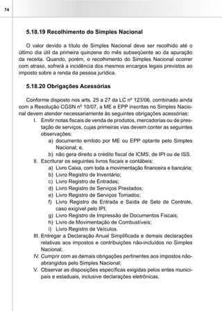 74




        5.18.19 Recolhimento do Simples Nacional

         O valor devido a título de Simples Nacional deve ser recolhido até o
     último dia útil da primeira quinzena do mês subseqüente ao da apuração
     da receita. Quando, porém, o recolhimento do Simples Nacional ocorrer
     com atraso, sofrerá a incidência dos mesmos encargos legais previstos ao
     imposto sobre a renda da pessoa jurídica.

        5.18.20 Obrigações Acessórias

        Conforme disposto nos arts. 25 a 27 da LC nº 123/06, combinado ainda
     com a Resolução CGSN nº 10/07, a ME e EPP inscritas no Simples Nacio-
     nal devem atender necessariamente às seguintes obrigações acessórias:
           I. Emitir notas fiscais de venda de produtos, mercadorias ou de pres-
                tação de serviços, cujas primeiras vias devem conter as seguintes
                observações:
                    a) documento emitido por ME ou EPP optante pelo Simples
                       Nacional; e,
                    b) não gera direito a crédito fiscal de ICMS, de IPI ou de ISS.
           II. Escriturar os seguintes livros fiscais e contábeis:
                    a) Livro Caixa, com toda a movimentação financeira e bancária;
                    b) Livro Registro de Inventário;
                    c) Livro Registro de Entradas;
                    d) Livro Registro de Serviços Prestados;
                    e) Livro Registro de Serviços Tomados;
                    f) Livro Registro de Entrada e Saída de Selo de Controle,
                       caso exigível pelo IPI;
                    g) Livro Registro de Impressão de Documentos Fiscais;
                    h) Livro de Movimentação de Combustíveis;
                    i) Livro Registro de Veículos.
           III. Entregar a Declaração Anual Simplificada e demais declarações
                relativas aos impostos e contribuições não-incluídos no Simples
                Nacional;
           IV. Cumprir com as demais obrigações pertinentes aos impostos não-
                abrangidos pelo Simples Nacional;
           V. Observar as disposições específicas exigidas pelos entes munici-
                pais e estaduais, inclusive declarações eletrônicas.
 