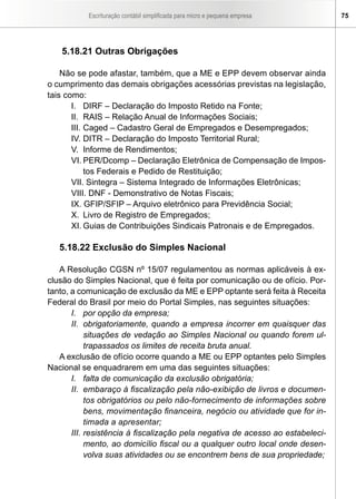 Escrituração contábil simplificada para micro e pequena empresa      75




   5.18.21 Outras Obrigações

    Não se pode afastar, também, que a ME e EPP devem observar ainda
o cumprimento das demais obrigações acessórias previstas na legislação,
tais como:
       I. DIRF – Declaração do Imposto Retido na Fonte;
       II. RAIS – Relação Anual de Informações Sociais;
       III. Caged – Cadastro Geral de Empregados e Desempregados;
       IV. DITR – Declaração do Imposto Territorial Rural;
       V. Informe de Rendimentos;
       VI. PER/Dcomp – Declaração Eletrônica de Compensação de Impos-
            tos Federais e Pedido de Restituição;
       VII. Sintegra – Sistema Integrado de Informações Eletrônicas;
       VIII. DNF - Demonstrativo de Notas Fiscais;
       IX. GFIP/SFIP – Arquivo eletrônico para Previdência Social;
       X. Livro de Registro de Empregados;
       XI. Guias de Contribuições Sindicais Patronais e de Empregados.

   5.18.22 Exclusão do Simples Nacional

   A Resolução CGSN nº 15/07 regulamentou as normas aplicáveis à ex-
clusão do Simples Nacional, que é feita por comunicação ou de ofício. Por-
tanto, a comunicação de exclusão da ME e EPP optante será feita à Receita
Federal do Brasil por meio do Portal Simples, nas seguintes situações:
       I. por opção da empresa;
       II. obrigatoriamente, quando a empresa incorrer em quaisquer das
            situações de vedação ao Simples Nacional ou quando forem ul-
            trapassados os limites de receita bruta anual.
   A exclusão de ofício ocorre quando a ME ou EPP optantes pelo Simples
Nacional se enquadrarem em uma das seguintes situações:
       I. falta de comunicação da exclusão obrigatória;
       II. embaraço à fiscalização pela não-exibição de livros e documen-
            tos obrigatórios ou pelo não-fornecimento de informações sobre
            bens, movimentação financeira, negócio ou atividade que for in-
            timada a apresentar;
       III. resistência à fiscalização pela negativa de acesso ao estabeleci-
            mento, ao domicílio fiscal ou a qualquer outro local onde desen-
            volva suas atividades ou se encontrem bens de sua propriedade;
 