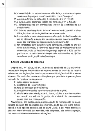 76




           IV. a constituição da empresa tenha sido feita por interpostas pes-
               soas – em linguagem usual conhecidas como “laranjas”;
           V. prática reiterada de infrações à Lei Geral – LC nº 123/06;
           VI. a empresa for declarada inapta nos termos Lei nº 9.430/96;
           VII. comercialização de mercadorias objeto de contrabando ou
               descaminho;
           VIII. falta de escrituração do livro-caixa ou esta não permitir a iden-
               tificação da movimentação financeira e bancária;
           IX. for constatado que, durante o ano-calendário, inclusive o de iní-
               cio da atividade, o valor das despesas pagas supera em 20% o
               valor dos ingressos de recursos no mesmo período;
           X. for constatado que, durante o ano-calendário, exceto no ano de
               início da atividade, o valor das aquisições de mercadorias para
               comercialização ou industrialização seja superior a 80% dos in-
               gressos de recursos no mesmo período, ressalvadas as hipóte-
               ses de aumento justificado de estoque.

        5.18.23 Omissão de Receitas

         Dispõe a LC nº 123/06, no art. 34, que são aplicadas às ME e EPP op-
     tantes pelo Simples Nacional todas as presunções de omissão de receita
     existentes nas legislações dos impostos e contribuições incluídos neste
     sistema. No particular, dentre as situações que permitem a presunção à
     omissão de receitas, destacam-se:
            I. saldo credor de caixa;
            II. existência de Passivo fictício;
            III. falta de emissão de nota fiscal;
            IV. depósitos bancários sem comprovação da origem;
            V. sinais exteriores de riqueza do titular, sócios e administradores
                 em relação aos valores de gastos, de aquisição de bens ou des-
                 pesas para sua manutenção.
         Novamente, fica evidenciada a necessidade da manutenção da escri-
     turação contábil das operações da empresa, ainda que de forma simpli-
     ficada, e não apenas escrituração do Livro Caixa, e por meio daquela é
     possível maior controle das receitas, das despesas, das contas a pagar,
     das contas a receber e de outras situações.
 