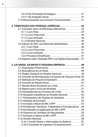 6




               3.9.10 Na Orientação Estratégica . . . . . . . . . . . . . . . . . . . . 41
               3.9.11 Na Avaliação Social . . . . . . . . . . . . . . . . . . . . . . . . . 41
            3.10 Demonstrações que Ancoram Financiamentos . . . . . . . . 41

    4. TRIBUTAÇÃO DAS PESSOAS JURÍDICAS. . . . . . . . . . . . . . . . . 42
          4.1 Conceitos sobre as Diferentes Alternativas . . . . . . . . . . . . 42
             4.1.1 Lucro Real . . . . . . . . . . . . . . . . . . . . . . . . . . . . . . . . . 42
             4.1.2 Lucro Presumido . . . . . . . . . . . . . . . . . . . . . . . . . . . . 44
             4.1.3 Lucro Arbitrado . . . . . . . . . . . . . . . . . . . . . . . . . . . . . . 45
             4.1.4 Simples Nacional . . . . . . . . . . . . . . . . . . . . . . . . . . . . 46
          4.2 Cálculo do IRPJ nas Diferentes Modalidades . . . . . . . . . . 46
             4.2.1 Lucro Real . . . . . . . . . . . . . . . . . . . . . . . . . . . . . . . . . 46
             4.2.2 Lucro Presumido . . . . . . . . . . . . . . . . . . . . . . . . . . . . 47
             4.2.3 Lucro Arbitrado . . . . . . . . . . . . . . . . . . . . . . . . . . . . . . 47
             4.2.4 Processo Simplificado . . . . . . . . . . . . . . . . . . . . . . . . 47
          4.3 Aspectos sobre Tributação IRPJ e as Opções Equivocadas . .47

    5. LEI GERAL DA MICRO E PEQUENA EMPRESA. . . . . . . . . . . . . 48
           5.1 Disposições Preliminares . . . . . . . . . . . . . . . . . . . . . . . . . . 48
           5.2 Abrangência da Lei Geral. . . . . . . . . . . . . . . . . . . . . . . . . . 49
           5.3 Órgãos Gestores do Simples Nacional . . . . . . . . . . . . . . . 49
           5.4 Conceito de Microempresa e Empresa de Pequeno Porte 49
           5.5 Definição de Pequeno Empresário . . . . . . . . . . . . . . . . . . 50
           5.6 Conceito de Receita Bruta . . . . . . . . . . . . . . . . . . . . . . . . . 51
           5.7 Receita Bruta Excedente ao Limite . . . . . . . . . . . . . . . . . . 51
           5.8 Regras para o Início de Atividade . . . . . . . . . . . . . . . . . . . 51
           5.9 Conseqüências por Excesso de Limite . . . . . . . . . . . . . . . 52
           5.10 Situações Impeditivas ao Simples Nacional . . . . . . . . . . 52
           5.11 Participações não Sujeitas às Vedações . . . . . . . . . . . . . 53
           5.12 Hipótese de Exclusão . . . . . . . . . . . . . . . . . . . . . . . . . . . 53
           5.13 Inscrição e Baixa de ME e EPP . . . . . . . . . . . . . . . . . . . . 53
           5.14 Pendências Tributárias, Trabalhistas e Previdenciárias . 54
           5.15 Constituição e Legalização de ME e EPP . . . . . . . . . . . . 54
           5.16 Dispensa de Certidões de Regularidade . . . . . . . . . . . . . 55
           5.17 Extinção ou Baixa de ME e EPP . . . . . . . . . . . . . . . . . . . 55
           5.18 Simples Nacional . . . . . . . . . . . . . . . . . . . . . . . . . . . . . . . 56
              5.18.1 Comitê Gestor e Informações do Sistema . . . . . . . . 57
              5.18.2 Condições de Ingresso e Enquadramento . . . . . . . . 57
 