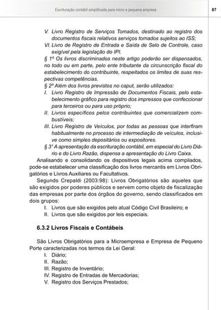 Escrituração contábil simplificada para micro e pequena empresa       87




       V. Livro Registro de Serviços Tomados, destinado ao registro dos
            documentos fiscais relativos serviços tomados sujeitos ao ISS;
       VI. Livro de Registro de Entrada e Saída de Selo de Controle, caso
            exigível pela legislação do IPI.
       § 1º Os livros discriminados neste artigo poderão ser dispensados,
       no todo ou em parte, pelo ente tributante da circunscrição fiscal do
       estabelecimento do contribuinte, respeitados os limites de suas res-
       pectivas competências.
       § 2º Além dos livros previstos no caput, serão utilizados:
       I. Livro Registro de Impressão de Documentos Fiscais, pelo esta-
            belecimento gráfico para registro dos impressos que confeccionar
            para terceiros ou para uso próprio;
       II. Livros específicos pelos contribuintes que comercializem com-
            bustíveis;
       III. Livro Registro de Veículos, por todas as pessoas que interfiram
            habitualmente no processo de intermediação de veículos, inclusi-
            ve como simples depositários ou expositores.
       § 3° A apresentação da escrituração contábil, em especial do Livro Diá-
            rio e do Livro Razão, dispensa a apresentação do Livro Caixa.
   Analisando e consolidando os dispositivos legais acima compilados,
pode-se estabelecer uma classificação dos livros mercantis em Livros Obri-
gatórios e Livros Auxiliares ou Facultativos.
   Segundo Crepaldi (2003:98): Livros Obrigatórios são aqueles que
são exigidos por poderes públicos e servem como objeto de fiscalização
das empresas por parte dos órgãos do governo, sendo classificados em
dois grupos:
       I. Livros que são exigidos pelo atual Código Civil Brasileiro; e
       II. Livros que são exigidos por leis especiais.

   6.3.2 Livros Fiscais e Contábeis

   São Livros Obrigatórios para a Microempresa e Empresa de Pequeno
Porte caracterizadas nos termos da Lei Geral:
      I. Diário;
      II. Razão;
      III. Registro de Inventário;
      IV. Registro de Entradas de Mercadorias;
      V. Registro dos Serviços Prestados;
 