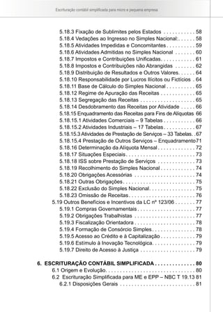 Escrituração contábil simplificada para micro e pequena empresa




           5.18.3 Fixação de Sublimites pelos Estados . . . . . . . . . . . 58
           5.18.4 Vedações ao Ingresso no Simples Nacional: . . . . . . 58
           5.18.5 Atividades Impedidas e Concomitantes . . . . . . . . . . 59
           5.18.6 Atividades Admitidas no Simples Nacional . . . . . . . 60
           5.18.7 Impostos e Contribuições Unificadas . . . . . . . . . . . . 61
           5.18.8 Impostos e Contribuições não Abrangidas . . . . . . . 62
           5.18.9 Distribuição de Resultados e Outros Valores. . . . . . 64
           5.18.10 Responsabilidade por Lucros Ilícitos ou Fictícios . 64
           5.18.11 Base de Cálculo do Simples Nacional . . . . . . . . . . 65
           5.18.12 Regime de Apuração das Receitas . . . . . . . . . . . . 65
           5.18.13 Segregação das Receitas . . . . . . . . . . . . . . . . . . . 65
           5.18.14 Desdobramento das Receitas por Atividade . . . . . 66
           5.18.15 Enquadramento das Receitas para Fins de Alíquotas 66
           5.18.15.1 Atividades Comerciais – 9 Tabelas . . . . . . . . . . . 66
           5.18.15.2 Atividades Industriais – 17 Tabelas . . . . . . . . . . . 67
           5.18.15.3 Atividades de Prestação de Serviços – 33 Tabelas. .67
           5.18.15.4 Prestação de Outros Serviços – Enquadramento 71
           5.18.16 Determinação da Alíquota Mensal . . . . . . . . . . . . . 72
           5.18.17 Situações Especiais . . . . . . . . . . . . . . . . . . . . . . . . 73
           5.18.18 ISS sobre Prestação de Serviços . . . . . . . . . . . . . 73
           5.18.19 Recolhimento do Simples Nacional . . . . . . . . . . . . 74
           5.18.20 Obrigações Acessórias . . . . . . . . . . . . . . . . . . . . . 74
           5.18.21 Outras Obrigações . . . . . . . . . . . . . . . . . . . . . . . . . 75
           5.18.22 Exclusão do Simples Nacional . . . . . . . . . . . . . . . . 75
           5.18.23 Omissão de Receitas . . . . . . . . . . . . . . . . . . . . . . . 76
        5.19 Outros Benefícios e Incentivos da LC nº 123/06 . . . . . . . 77
           5.19.1 Compras Governamentais . . . . . . . . . . . . . . . . . . . . 77
           5.19.2 Obrigações Trabalhistas . . . . . . . . . . . . . . . . . . . . . 77
           5.19.3 Fiscalização Orientadora . . . . . . . . . . . . . . . . . . . . . 78
           5.19.4 Formação de Consórcio Simples . . . . . . . . . . . . . . . 78
           5.19.5 Acesso ao Crédito e à Capitalização . . . . . . . . . . . . 79
           5.19.6 Estímulo à Inovação Tecnológica. . . . . . . . . . . . . . . 79
           5.19.7 Direito de Acesso à Justiça . . . . . . . . . . . . . . . . . . . 79

6. ESCRITURAÇÃO CONTÁBIL SIMPLIFICADA . . . . . . . . . . . . . . 80
     6.1 Origem e Evolução. . . . . . . . . . . . . . . . . . . . . . . . . . . . . . . 80
     6.2 Escrituração Simplificada para ME e EPP – NBC T 19.13 81
        6.2.1 Disposições Gerais . . . . . . . . . . . . . . . . . . . . . . . . . . 81
 