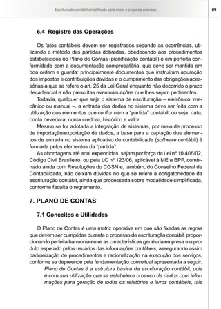 Escrituração contábil simplificada para micro e pequena empresa       89




   6.4 Registro das Operações

     Os fatos contábeis devem ser registrados segundo as ocorrências, uti-
lizando o método das partidas dobradas, obedecendo aos procedimentos
estabelecidos no Plano de Contas (planificação contábil) e em perfeita con-
formidade com a documentação comprobatória, que deve ser mantida em
boa ordem e guarda; principalmente documentos que instruíram apuração
dos impostos e contribuições devidas e o cumprimento das obrigações aces-
sórias a que se refere o art. 25 da Lei Geral enquanto não decorrido o prazo
decadencial e não prescritas eventuais ações que lhes sejam pertinentes.
     Todavia, qualquer que seja o sistema de escrituração – eletrônico, me-
cânico ou manual –, a entrada dos dados no sistema deve ser feita com a
utilização dos elementos que conformam a “partida” contábil, ou seja: data,
conta devedora, conta credora, histórico e valor.
     Mesmo se for adotada a integração de sistemas, por meio de processo
de importação/exportação de dados, a base para a captação dos elemen-
tos de entrada no sistema aplicativo de contabilidade (software contábil) é
formada pelos elementos da “partida”.
     As abordagens até aqui expendidas, sejam por força da Lei nº 10.406/02,
Código Civil Brasileiro, ou pela LC nº 123/06, aplicável à ME e EPP, combi-
nado ainda com Resoluções do CGSN e, também, do Conselho Federal de
Contabilidade, não deixam dúvidas no que se refere à obrigatoriedade da
escrituração contábil, ainda que processada sobre modalidade simplificada,
conforme faculta o regramento.

7. PLANO DE CONTAS

   7.1 Conceitos e Utilidades

   O Plano de Contas é uma matriz operativa em que são fixadas as regras
que devem ser cumpridas durante o processo de escrituração contábil, propor-
cionando perfeita harmonia entre as características gerais da empresa e o pro-
duto esperado pelos usuários das informações contábeis, assegurando assim
padronização de procedimentos e racionalização na execução dos serviços,
conforme se depreende pela fundamentação conceitual apresentada a seguir.
      Plano de Contas é a estrutura básica da escrituração contábil, pois
      é com sua utilização que se estabelece o banco de dados com infor-
      mações para geração de todos os relatórios e livros contábeis, tais
 