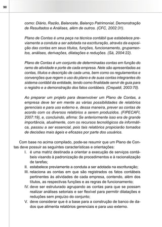 90




           como: Diário, Razão, Balancete, Balanço Patrimonial, Demonstração
           de Resultados e Análises, além de outros. (CFC, 2002:31).

           Plano de Contas é uma peça na técnica contábil que estabelece pre-
           viamente a conduta a ser adotada na escrituração, através da exposi-
           ção das contas em seus títulos, funções, funcionamento, grupamen-
           tos, análises, derivações, dilatações e reduções. (Sá, 2004:22).

           Plano de Contas é um conjunto de determinadas contas em função do
           ramo de atividade e porte de cada empresa. Nele são apresentadas as
           contas, títulos e descrição de cada uma, bem como os regulamentos e
           convenções que regem o uso do plano e de suas contas integrantes do
           sistema contábil da entidade, tendo como finalidade servir de guia para
           o registro e a demonstração dos fatos contábeis. (Crepaldi, 2003:70).

           Ao preparar um projeto para desenvolver um Plano de Contas, a
           empresa deve ter em mente as várias possibilidades de relatórios
           gerenciais e para uso externo e, dessa maneira, prever as contas de
           acordo com os diversos relatórios a serem produzidos. (FIPECAFI,
           2007:19), e, concluindo, afirma: Se anteriormente isso era de grande
           importância, atualmente, com os recursos tecnológicos da informáti-
           ca, passou a ser essencial, pois tais relatórios propiciarão tomados
           de decisões mais ágeis e eficazes por parte dos usuários.

        Com base no acima compilado, pode-se resumir que um Plano de Con-
     tas deve possuir as seguintes características e orientações:
           I. é uma matriz destinada a orientar a execução de serviços contá-
                beis visando à padronização de procedimentos e à racionalização
                de tarefas;
           II. estabelece previamente a conduta a ser adotada na escrituração;
           III. relaciona as contas em que são registrados os fatos contábeis
                pertinentes às atividades de cada empresa, contendo, além dos
                títulos, as respectivas funções e as regras de funcionamento;
           IV. deve ser estruturado agrupando as contas para que se possam
                realizar análises setoriais e ser flexível para permitir dilatações e
                reduções sem prejuízo do conjunto;
           V. deve considerar que é a base para a construção de banco de da-
                dos que alimenta relatórios gerenciais e para uso externo.
 