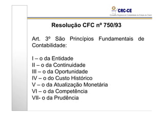Resolução CFC nº 750/93

Art. 3º São Princípios Fundamentais de
Contabilidade:

I – o da Entidade
II – o da Continuidade
III – o da Oportunidade
IV – o do Custo Histórico
V – o da Atualização Monetária
VI – o da Competência
VII- o da Prudência
 