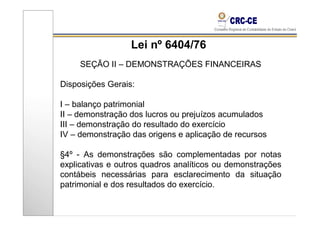Lei nº 6404/76
     SEÇÃO II – DEMONSTRAÇÕES FINANCEIRAS

Disposições Gerais:

I – balanço patrimonial
II – demonstração dos lucros ou prejuízos acumulados
III – demonstração do resultado do exercício
IV – demonstração das origens e aplicação de recursos

§4º - As demonstrações são complementadas por notas
explicativas e outros quadros analíticos ou demonstrações
contábeis necessárias para esclarecimento da situação
patrimonial e dos resultados do exercício.
 