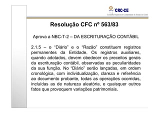 Resolução CFC nº 563/83

Aprova a NBC-T-2 – DA ESCRITURAÇÃO CONTÁBIL

2.1.5 – o “Diário” e o “Razão” constituem registros
permanentes da Entidade. Os registros auxiliares,
quando adotados, devem obedecer os preceitos gerais
da escrituração contábil, observadas as peculiaridades
da sua função. No “Diário” serão lançadas, em ordem
cronológica, com individualização, clareza e referência
ao documento probante, todas as operações ocorridas,
incluídas as de natureza aleatória, e quaisquer outros
fatos que provoquem variações patrimoniais.
 