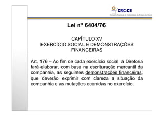 Lei nº 6404/76

               CAPÍTULO XV
    EXERCÍCIO SOCIAL E DEMONSTRAÇÕES
               FINANCEIRAS

Art. 176 – Ao fim de cada exercício social, a Diretoria
fará elaborar, com base na escrituração mercantil da
companhia, as seguintes demonstrações financeiras,
que deverão exprimir com clareza a situação da
companhia e as mutações ocorridas no exercício.
 