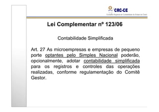 Lei Complementar nº 123/06

           Contabilidade Simplificada

Art. 27 As microempresas e empresas de pequeno
porte optantes pelo Simples Nacional poderão,
opcionalmente, adotar contabilidade simplificada
para os registros e controles das operações
realizadas, conforme regulamentação do Comitê
Gestor.
 