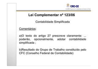 Lei Complementar nº 123/06
           Contabilidade Simplificada

Comentários:

a)O texto do artigo 27 prescreve claramente: ...
poderão, opcionalmente, adotar contabilidade
simplificada ;

b)Resultado do Grupo de Trabalho constituído pelo
CFC (Conselho Federal de Contabilidade)
 