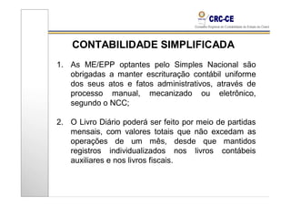 CONTABILIDADE SIMPLIFICADA
1. As ME/EPP optantes pelo Simples Nacional são
   obrigadas a manter escrituração contábil uniforme
   dos seus atos e fatos administrativos, através de
   processo manual, mecanizado ou eletrônico,
   segundo o NCC;

2. O Livro Diário poderá ser feito por meio de partidas
   mensais, com valores totais que não excedam as
   operações de um mês, desde que mantidos
   registros individualizados nos livros contábeis
   auxiliares e nos livros fiscais.
 