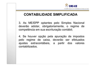 CONTABILIDADE SIMPLIFICADA

3. As ME/EPP optantes pelo Simples Nacional
deverão adotar, obrigatoriamente, o regime de
competência em sua escrituração contábil;

4. Se houver opção pela apuração de impostos
pelo regime de caixa, deverão ser efetuados
ajustes extracontábeis, a partir dos valores
contabilizados.
 