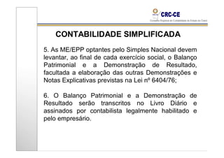 CONTABILIDADE SIMPLIFICADA
5. As ME/EPP optantes pelo Simples Nacional devem
levantar, ao final de cada exercício social, o Balanço
Patrimonial e a Demonstração de Resultado,
facultada a elaboração das outras Demonstrações e
Notas Explicativas previstas na Lei nº 6404/76;

6. O Balanço Patrimonial e a Demonstração de
Resultado serão transcritos no Livro Diário e
assinados por contabilista legalmente habilitado e
pelo empresário.
 