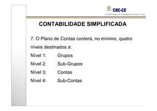 CONTABILIDADE SIMPLIFICADA

7. O Plano de Contas conterá, no mínimo, quatro
níveis destinados a:
Nível 1:     Grupos
Nível 2:     Sub-Grupos
Nível 3:     Contas
Nível 4:     Sub-Contas
 