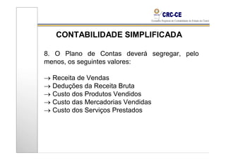 CONTABILIDADE SIMPLIFICADA

8. O Plano de Contas deverá segregar, pelo
menos, os seguintes valores:

→ Receita de Vendas
→ Deduções da Receita Bruta
→ Custo dos Produtos Vendidos
→ Custo das Mercadorias Vendidas
→ Custo dos Serviços Prestados
 