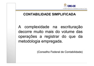 CONTABILIDADE SIMPLIFICADA


A complexidade na escrituração
decorre muito mais do volume das
operações a registrar do que da
metodologia empregada.

         (Conselho Federal de Contabilidade)
 