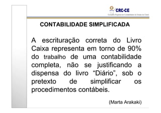 CONTABILIDADE SIMPLIFICADA

A escrituração correta do Livro
Caixa representa em torno de 90%
do trabalho de uma contabilidade
completa, não se justificando a
dispensa do livro “Diário”, sob o
pretexto    de    simplificar  os
procedimentos contábeis.
                       (Marta Arakaki)
 