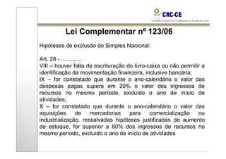 Lei Complementar nº 123/06
Hipóteses de exclusão do Simples Nacional:

Art. 28 - .............
VIII – houver falta de escrituração do livro-caixa ou não permitir a
identificação da movimentação financeira, inclusive bancária;
IX – for constatado que durante o ano-calendário o valor das
despesas pagas supera em 20% o valor dos ingressos de
recursos no mesmo período, excluído o ano de início de
atividades;
X – for constatado que durante o ano-calendário o valor das
aquisições         de   mercadorias  para     comercialização    ou
industrialização, ressalvadas hipóteses justificadas de aumento
de estoque, for superior a 80% dos ingressos de recursos no
mesmo período, excluído o ano de início de atividades
 