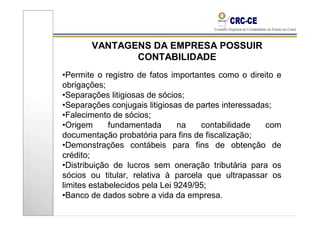 VANTAGENS DA EMPRESA POSSUIR
              CONTABILIDADE
•Permite o registro de fatos importantes como o direito e
obrigações;
•Separações litigiosas de sócios;
•Separações conjugais litigiosas de partes interessadas;
•Falecimento de sócios;
•Origem      fundamentada       na   contabilidade    com
documentação probatória para fins de fiscalização;
•Demonstrações contábeis para fins de obtenção de
crédito;
•Distribuição de lucros sem oneração tributária para os
sócios ou titular, relativa à parcela que ultrapassar os
limites estabelecidos pela Lei 9249/95;
•Banco de dados sobre a vida da empresa.
 