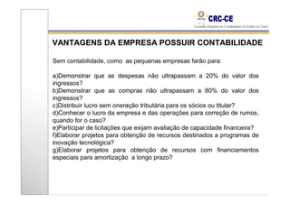 VANTAGENS DA EMPRESA POSSUIR CONTABILIDADE

Sem contabilidade, como as pequenas empresas farão para:

a)Demonstrar que as despesas não ultrapassam a 20% do valor dos
ingressos?
b)Demonstrar que as compras não ultrapassam a 80% do valor dos
ingressos?
c)Distribuir lucro sem oneração tributária para os sócios ou titular?
d)Conhecer o lucro da empresa e das operações para correção de rumos,
quando for o caso?
e)Participar de licitações que exijam avaliação de capacidade financeira?
f)Elaborar projetos para obtenção de recursos destinados a programas de
inovação tecnológica?
g)Elaborar projetos para obtenção de recursos com financiamentos
especiais para amortização a longo prazo?
 