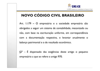 NOVO CÓDIGO CIVIL BRASILEIRO

Art. 1.179 – O empresário e a sociedade empresária são
obrigados a seguir um sistema de contabilidade, mecanizado ou
não, com base na escrituração uniforme, em correspondência
com a documentação respectiva, e levantar anualmente o
balanço patrimonial e o de resultado econômico.


§2º - É dispensado das exigências deste artigo o pequeno
empresário a que se refere o artigo 970.
 