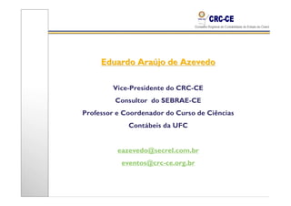 Eduardo Araújo de Azevedo

        Vice-Presidente do CRC-CE
         Consultor do SEBRAE-CE
Professor e Coordenador do Curso de Ciências
             Contábeis da UFC


          eazevedo@secrel.com.br
           eventos@crc-ce.org.br
 