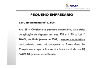 PEQUENO EMPRESÁRIO

Lei Complementar nº 123/06

Art. 68 – Considera-se pequeno empresário, para efeito
de aplicação do disposto nos arts. 970 e 1.179 da Lei nº
10.406, de 10 de janeiro de 2002, o empresário individual
caracterizado como microempresa na forma desta Lei
Complementar que aufira receita bruta anual de até R$
36.000,00 (trinta e seis mil reais).
 