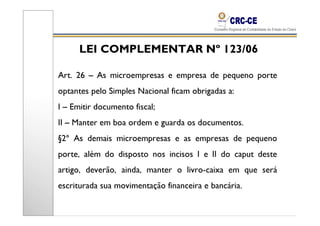 LEI COMPLEMENTAR Nº 123/06

Art. 26 – As microempresas e empresa de pequeno porte
optantes pelo Simples Nacional ficam obrigadas a:
I – Emitir documento fiscal;
II – Manter em boa ordem e guarda os documentos.
§2º As demais microempresas e as empresas de pequeno
porte, além do disposto nos incisos I e II do caput deste
artigo, deverão, ainda, manter o livro-caixa em que será
escriturada sua movimentação financeira e bancária.
 