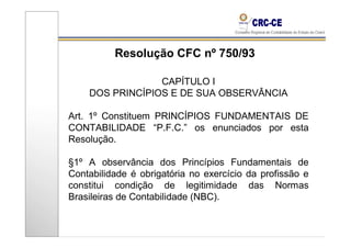 Resolução CFC nº 750/93

                 CAPÍTULO I
    DOS PRINCÍPIOS E DE SUA OBSERVÂNCIA

Art. 1º Constituem PRINCÍPIOS FUNDAMENTAIS DE
CONTABILIDADE “P.F.C.” os enunciados por esta
Resolução.

§1º A observância dos Princípios Fundamentais de
Contabilidade é obrigatória no exercício da profissão e
constitui condição de legitimidade das Normas
Brasileiras de Contabilidade (NBC).
 