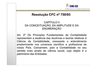 Resolução CFC nº 750/93

                  CAPÍTULO II
      DA CONCEITUAÇÃO, DA AMPLITUDE E DA
                 ENUMERAÇÃO

Art. 2º Os Princípios Fundamentais de Contabilidade
representam a essência das doutrinas e teorias relativas à
Ciência da Contabilidade, consoante o entendimento
predominante nos universos científico e profissional de
nosso País. Concernem, pois a Contabilidade no seu
sentido mais amplo de ciência social, cujo objeto é o
patrimônio das Entidades.
 