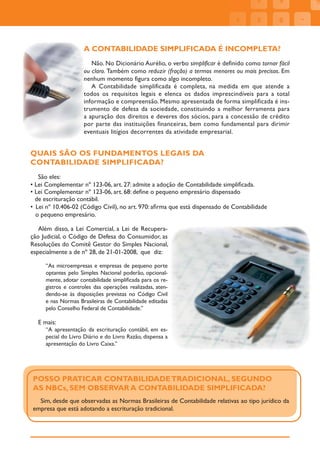 A CONTABILIDADE SIMPLIFICADA É INCOMPLETA?
                       Não. No Dicionário Aurélio, o verbo simplificar é definido como tornar fácil
                    ou claro. Também como reduzir (fração) a termos menores ou mais precisos. Em
                    nenhum momento figura como algo incompleto.
                       A Contabilidade simplificada é completa, na medida em que atende a
                    todos os requisitos legais e elenca os dados imprescindíveis para a total
                    informação e compreensão. Mesmo apresentada de forma simplificada é ins-
                    trumento de defesa da sociedade, constituindo a melhor ferramenta para
                    a apuração dos direitos e deveres dos sócios, para a concessão de crédito
                    por parte das instituições financeiras, bem como fundamental para dirimir
                    eventuais litígios decorrentes da atividade empresarial.


QUAIS SÃO OS FUNDAMENTOS LEGAIS DA
CONTABILIDADE SIMPLIFICADA?
   São eles:
• Lei Complementar nº 123-06, art. 27: admite a adoção de Contabilidade simpliﬁcada.
• Lei Complementar nº 123-06, art. 68: deﬁne o pequeno empresário dispensado
  de escrituração contábil.
• Lei nº 10.406-02 (Código Civil), no art. 970: aﬁrma que está dispensado de Contabilidade
  o pequeno empresário.

   Além disso, a Lei Comercial, a Lei de Recupera-
ção Judicial, o Código de Defesa do Consumidor, as
Resoluções do Comitê Gestor do Simples Nacional,
especialmente a de nº 28, de 21-01-2008, que diz:

     “As microempresas e empresas de pequeno porte
     optantes pelo Simples Nacional poderão, opcional-
     mente, adotar contabilidade simpliﬁcada para os re-
     gistros e controles das operações realizadas, aten-
     dendo-se às disposições previstas no Código Civil
     e nas Normas Brasileiras de Contabilidade editadas
     pelo Conselho Federal de Contabilidade.”

  E mais:
     “A apresentação da escrituração contábil, em es-
     pecial do Livro Diário e do Livro Razão, dispensa a
     apresentação do Livro Caixa.”




POSSO PRATICAR CONTABILIDADE TRADICIONAL, SEGUNDO
AS NBCs, SEM OBSERVAR A CONTABILIDADE SIMPLIFICADA?
  Sim, desde que observadas as Normas Brasileiras de Contabilidade relativas ao tipo jurídico da
empresa que está adotando a escrituração tradicional.
 