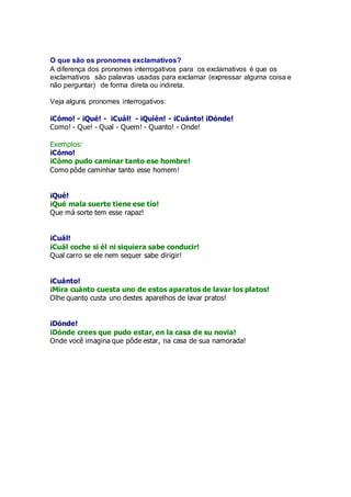 O que são os pronomes exclamativos?
A diferença dos pronomes interrogativos para os exclamativos é que os
exclamativos são palavras usadas para exclamar (expressar alguma coisa e
não perguntar) de forma direta ou indireta.
Veja alguns pronomes interrogativos:
¡Cómo! - ¡Qué! - ¡Cuál! - ¡Quién! - ¡Cuánto! ¡Dónde!
Como! - Que! - Qual - Quem! - Quanto! - Onde!
Exemplos:
¡Cómo!
¡Cómo pudo caminar tanto ese hombre!
Como pôde caminhar tanto esse homem!
¡Qué!
¡Qué mala suerte tiene ese tío!
Que má sorte tem esse rapaz!
¡Cuál!
¡Cuál coche si él ni siquiera sabe conducir!
Qual carro se ele nem sequer sabe dirigir!
¡Cuánto!
¡Mira cuánto cuesta uno de estos aparatos de lavar los platos!
Olhe quanto custa uno destes aparelhos de lavar pratos!
¡Dónde!
¡Dónde crees que pudo estar, en la casa de su novia!
Onde você imagina que pôde estar, na casa de sua namorada!
 