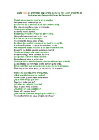 Lição extra de gramática espanhola: somente frases em presente de
indicativo em Espanhol - Curso de Espanhol
Nosotros pensamos mucho en la prueba.
Nós pensamos muito na prova.
Ella vuelve de la escuela a las doce menos diez.
Ela volta da escola ás onze e cinqüenta.
Yo tengo muchos sueños.
Eu tenho muitos sonhos.
Nosotros preferimos viajar en otro coche.
Nós preferimos viajar com outro carro.
Recuerdas de tu casa antigua.
Você recorda da sua casa antiga.
La clase de español empieza a las cuatro en punto.
A aula de Espanhol começa ás quatro em ponto.
Me despierto todos los días a las seis de la mañana.
Desperto-me todos os dias ás seis da manhã.
Yo siempre hago mis tareas de casa.
Eu sempre faço meus deveres de casa.
Los perros ladran la noche entera.
Os cachorros latem a noite intera.
Yo salgo todos los domingos y vuelvo siempre por la tarde.
Eu saio todos os domingos e volto sempre pela tarde.
Ellos calientan sus almuerzos en la cocina de la empresa.
Eles esquentam seus almoços na cozinha da empresa.
Frases na Interrogativa -Perguntas.
¿Qué queréis hacer esta noche?
O que vocês querem fazer esta noite?
¿Qué libro tengo que leer?
Que livro tenho que ler?
¿Cuál es su película favorita?
Qual é o seu filme favorito?
¿Cuáles son sus zapatillas?
Quais são os seus tenis?
¿Os llamáis vuestros amigos para la fiesta?
Vocês chamaram os seus amigos para festa?
 