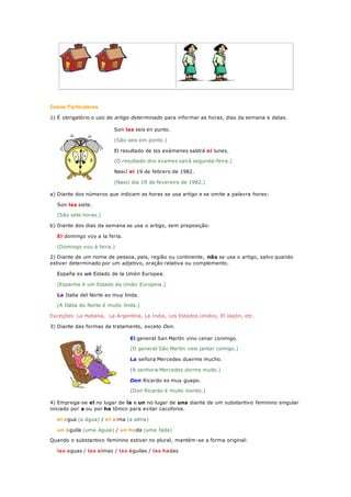 Casos Particulares
1) É obrigatório o uso de artigo determinado para informar as horas, dias da semana e datas.
Son las seis en punto.
(São seis em ponto.)
El resultado de los exámenes saldrá el lunes.
(O resultado dos exames sairá segunda-feira.)
Nascí el 19 de febrero de 1982.
(Nasci dia 19 de fevereiro de 1982.)
a) Diante dos números que indicam as horas se usa artigo e se omite a palavra horas:
Son las siete.
(São sete horas.)
b) Diante dos dias da semana se usa o artigo, sem preposição:
El domingo voy a la feria.
(Domingo vou à feira.)
2) Diante de um nome de pessoa, país, região ou continente, não se usa o artigo, salvo quando
estiver determinado por um adjetivo, oração relativa ou complemento.
España es un Estado de la Unión Europea.
(Espanha é um Estado da União Europeia.)
La Italia del Norte es muy linda.
(A Itália do Norte é muito linda.)
Exceções: La Habana, La Argentina, La India, Los Estados Unidos, El Japón, etc.
3) Diante das formas de tratamento, exceto Don.
El general San Martín vino cenar conmigo.
(O general São Martín veio jantar comigo.)
La señora Mercedes duerme mucho.
(A senhora Mercedes dorme muito.)
Don Ricardo es muy guapo.
(Don Ricardo é muito bonito.)
4) Emprega-se el no lugar de la e un no lugar de una diante de um substantivo feminino singular
iniciado por a ou por ha tônico para evitar cacofonia.
el agua (a água) / el alma (a alma)
un águila (uma águia) / un hada (uma fada)
Quando o substantivo feminino estiver no plural, mantém-se a forma original:
las aguas / las almas / las águilas / las hadas
 