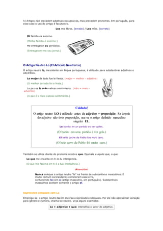 5) Artigos não precedem adjetivos possessivos, mas precedem pronomes. Em português, para
esse caso o uso do artigo é facultativo.
Los mis libros. (errado) / Los míos. (correto)
Mi familia es enorme.
(Minha família é enorme.)
Me entregaron su periódico.
(Entregaram-me seu jornal.)
O Artigo Neutro Lo (El Artículo Neutro Lo)
O artigo neutro lo, inexistente em língua portuguesa, é utilizado para substantivar adjetivos e
advérbios.
Lo mejor de todo fue la fiesta. (mejor = melhor - adjetivo)
(O melhor de tudo foi a festa.)
La paz es lo más valioso sentimiento. (más = mais -
advérbio)
(A paz é o mais valioso sentimento.)
Cuidado!
O artigo neutro LO é utilizado antes de adjetivo + preposição. Se depois
do adjetivo não tiver preposição, usa-se o artigo definido masculino
singular EL.
Lo bonito en un partido es ver goles.
(O bonito em uma partida é ver gols.)
El bello coche de Pablo fue muy caro.
(O belo carro de Pablo foi muito caro.)
Também se utiliza diante do pronome relativo que. Equivale a aquilo que, o que.
Lo que me encanta en ti es tu inteligencia.
(O que me fascina em ti é a tua inteligência.)
¡Atención!
Nunca coloque o artigo neutro "lo" na frente de substantivos masculinos. É
muito comum os brasileiros cometerem esse erro,
confundindo lo com o (artigo masculino, em português). Substantivos
masculinos aceitam somente o artigo el.
Expressões coloquiais com Lo
Emprega-se o artigo neutro lo em diversas expressões coloquiais. Por ele não apresentar variação
para gênero e número, chama-se neutro. Veja alguns exemplos:
Lo + adjetivo + que: intensifica o valor do adjetivo.
 