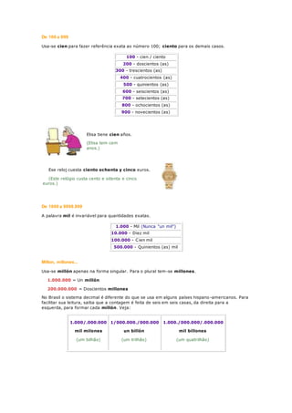 De 100 a 999
Usa-se cien para fazer referência exata ao número 100; ciento para os demais casos.
100 - cien / ciento
200 - doscientos (as)
300 - trescientos (as)
400 - cuatrocientos (as)
500 - quinientos (as)
600 - seiscientos (as)
700 - setecientos (as)
800 - ochocientos (as)
900 - novecientos (as)
Elisa tiene cien años.
(Elisa tem cem
anos.)
Ese reloj cuesta ciento ochenta y cinco euros.
(Este relógio custa cento e oitenta e cinco
euros.)
De 1000 a 9999.999
A palavra mil é invariável para quantidades exatas.
1.000 - Mil (Nunca "un mil")
10.000 - Diez mil
100.000 - Cien mil
500.000 - Quinientos (as) mil
Millon, millones...
Usa-se millón apenas na forma singular. Para o plural tem-se millones.
1.000.000 = Un millón
200.000.000 = Doscientos millones
No Brasil o sistema decimal é diferente do que se usa em alguns países hispano -americanos. Para
facilitar sua leitura, saiba que a contagem é feita de seis em seis casas, da direita para a
esquerda, para formar cada millón. Veja:
1.000/.000.000
mil milones
(um bilhão)
1/000.000./000.000
un billón
(um trilhão)
1.000./000.000/.000.000
mil billones
(um quatrilhão)
 