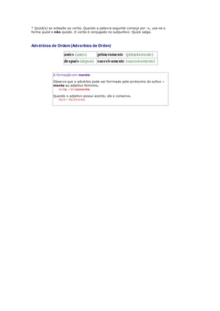 * Quizá(s) se antepõe ao verbo. Quando a palavra seguinte começa por -s, usa-se a
forma quizá e não quizás. O verbo é conjugado no subjuntivo: Quizá salga.
Advérbios de Ordem (Adverbios de Orden)
antes (antes) primeramente (primeiramente)
después (depois) sucesivamente (sucessivamente)
A formação em mente:
Observe que o advérbio pode ser forrmado pelo acréscimo do sufixo -
mente ao adjetivo feminino.
lenta - lentamente
Quando o adjetivo possui acento, ele o conserva.
fácil - fácilmente
 