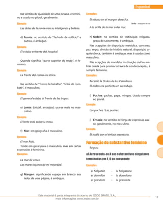 11
Espanhol
No sentido de qualidade de uma pessoa, é femini-
no e usado no plural, geralmente.
Ejemplo:
Las dotes de la novia eran su inteligencia y belleza.
Frented)	 : no sentido de “fachada de edifício” e
outros, é ambíguo.
Ejemplo:
Él estaba enfrente del hospital.
Quando significa “parte superior do rosto”, é fe-
minino.
Ejemplo:
La frente del rostro era chica.
No sentido de “frente de batalha”, “linha de com-
bate”, é masculino.
Ejemplo:
El general estaba al frente de las tropas.
Lentee)	 : (cristal, anteojos): usa-se mais no mas-
culino.
Ejemplo:
El lente está sobre la mesa.
Marf)	 : em geografia é masculino.
Ejemplo:
El mar Rojo.
Tende em geral para o masculino, mas em certas
expressões é feminino.
Ejemplos:
La mar de cosas.
Los mares lejanos de mi mocedad.
Margeng)	 : significando espaço em branco aos
lados de uma página, é ambíguo.
Ejemplos:
Él estaba en el margen derecha.
Orilla – margem do rio
A la orilla de la mar o del mar.
Ordenh)	 : no sentido de instituição religiosa,
graus de sacramento, é ambíguo.
Nas acepções de disposição metódica, concerto,
paz, regra, divisão de história natural, disposição ar-
quitetônica, também é ambíguo, mas é usado como
masculino.
Nas acepções de mandato, instituição civil ou mi-
litar criada para premiar através de condecorações, é
sempre feminino.
Ejemplos:
Recebió la Orden de los Caballeros.
El orden era perfecto en su trabajo.
Puchesi)	 : gachas, papa, mingau. Usado sempre
no plural.
Ejemplo:
Los puches / Las puches.
Énfasisj)	 : no sentido de força de expressão usa-
se, geralmente, no masculino.
Ejemplo:
Él habló con el énfasis necesário.
Formação do substantivo feminino
Regras:
a) Acrescenta-se A aos substantivos singulares
terminados em E, O ou consoante
Ejemplos:
el holgazán – la holgazana
el dormilón – la dormilona
el grandote – la grandota
Este material é parte integrante do acervo do IESDE BRASIL S.A.,
mais informações www.iesde.com.br
 