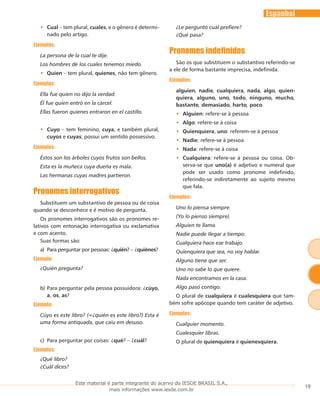 19
Espanhol
Cual•• – tem plural, cuales, e o gênero é determi-
nado pelo artigo.
Ejemplos:
La persona de la cual te dije.
Los hombres de los cuales tenemos miedo.
Quien•• – tem plural, quienes, não tem gênero.
Ejemplos:
Ella fue quien no dijo la verdad.
Él fue quien entró en la cárcel.
Ellas fueron quienes entraron en el castillo.
Cuyo•• – tem feminino, cuya, e também plural,
cuyos e cuyas; possui um sentido possessivo.
Ejemplos:
Éstos son los árboles cuyos frutos son bellos.
Esta es la muñeca cuya dueña es mala.
Las hermanas cuyas madres partieron.
Pronomes interrogativos
Substituem um substantivo de pessoa ou de coisa
quando se desconhece e é motivo de pergunta.
Os pronomes interrogativos são os pronomes re-
lativos com entonação interrogativa ou exclamativa
e com acento.
Suas formas são:
Paraa)	 perguntar por pessoas: ¿quién? – ¿quiénes?
Ejemplo:
¿Quién pregunta?
Para perguntar pela pessoa possuidora: ¿b)	 cúyo,
a, os, as?
Ejemplo:
Cúyo es este libro? (=¿quién es este libro?) Esta é
uma forma antiquada, que caiu em desuso.
Para perguntar por coisas: ¿c)	 qué? – ¿cuál?
Ejemplos:
¿Qué libro?
¿Cuál dices?
¿Le perguntó cuál prefiere?
¿Qué pasa?
Pronomes indefinidos
São os que substituem o substantivo referindo-se
a ele de forma bastante imprecisa, indefinida.
Ejemplos:
alguien, nadie, cualquiera, nada, algo, quien-
quiera, alguno, uno, todo, ninguno, mucho,
bastante, demasiado, harto, poco.
Alguien•• : refere-se à pessoa
Algo•• : refere-se à coisa
Quienquiera•• , uno: referem-se à pessoa
Nadie•• : refere-se à pessoa
Nada•• : refere-se à coisa
Cualquiera•• : refere-se à pessoa ou coisa. Ob-
serva-se que uno(a) é adjetivo e numeral que
pode ser usado como pronome indefinido,
referindo-se indiretamente ao sujeito mesmo
que fala.
Ejemplos:
Uno lo piensa siempre.
(Yo lo pienso siempre).
Alguien te llama.
Nadie puede Ilegar a tiempo.
Cualquiera hace ese trabajo.
Quienquiera que sea, no voy hablar.
Alguno tiene que ser.
Uno no sabe lo que quiere.
Nada encontramos en la casa.
Algo pasó contigo.
O plural de cualquiera é cualesquiera que tam-
bém sofre apócope quando tem caráter de adjetivo.
Ejemplos:
Cualquier momento.
Cualesquier libras.
O plural de quienquiera é quienesquiera.
Este material é parte integrante do acervo do IESDE BRASIL S.A.,
mais informações www.iesde.com.br
 