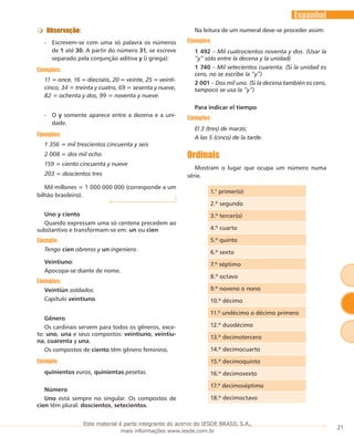 21
Espanhol
Observação:
Escrevem-se com uma só palavra os números••
de 1 até 30. A partir do número 31, se escreve
separado pela conjunção aditiva y (i griega):
Ejemplos:
11 = once, 16 = dieciséis, 20 = veinte, 25 = veinti-
cinco, 34 = treinta y cuatro, 69 = sesenta y nueve,
82 = ochenta y dos, 99 = noventa y nueve.
O•• y somente aparece entre a dezena e a uni-
dade.
Ejemplos:
1 356 = mil trescientos cincuenta y seis
2 008 = dos mil ocho
159 = ciento cincuenta y nueve
203 = doscientos tres
Mil millones = 1 000 000 000 (corresponde a um
bilhão brasileiro).
Uno y ciento
Quando expressam uma só centena precedem ao
substantivo e transformam-se em: un ou cien
Ejemplo:
Tengo cien obreros y un ingeniero.
Veintiuno:
Apocopa-se diante de nome.
Ejemplos:
Veintiún soldados.
Capítulo veintiuno.
Gênero
Os cardinais servem para todos os gêneros, exce-
to: uno, una e seus compostos: veintiuno, veintiu-
na, cuarenta y una.
Os compostos de ciento têm gênero feminino.
Ejemplo:
quinientos euros, quinientas pesetas.
Número
Uno está sempre no singular. Os compostos de
cien têm plural: doscientos, setecientos.
Na leitura de um numeral deve-se proceder assim:
Ejemplos:
1 492 – Mil cuatrocientos noventa y dos. (Usar la
“y” sólo entre la decena y la unidad)
1 740 – Mil setecientos cuarenta. (Si la unidad es
cero, no se escribe la “y”)
2 001 – Dos mil uno. (Si la decena también es cero,
tampoco se usa la “y”)
Para indicar el tiempo
Ejemplos:
El 3 (tres) de marzo;
A las 5 (cinco) de la tarde.
Ordinais
Mostram o lugar que ocupa um número numa
série.
1.° primer(o)
2.º segundo
3.º tercer(o)
4.º cuarto
5.º quinto
6.º sexto
7.º séptimo
8.º octavo
9.º noveno o nono
10.º décimo
11.º undécimo o décimo primero
12.º duodécimo
13.º decimotercero
14.º decimocuarto
15.º decimoquinto
16.º decimosexto
17.º decimoséptimo
18.º decimoctavo
Este material é parte integrante do acervo do IESDE BRASIL S.A.,
mais informações www.iesde.com.br
 