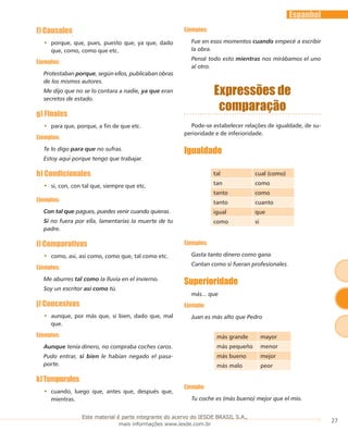 27
Espanhol
f) Causales
porque, que, pues, puesto que, ya que, dado••
que, como, como que etc.
Ejemplos:
Protestaban porque, según ellos, publicaban obras
de los mismos autores.
Me dijo que no se lo contara a nadie, ya que eran
secretos de estado.
g) Finales
para que, porque, a fin de que etc.••
Ejemplos:
Te lo digo para que no sufras.
Estoy aquí porque tengo que trabajar.
h) Condicionales
si, con, con tal que, siempre que etc.••
Ejemplos:
Con tal que pagues, puedes venir cuando quieras.
Si no fuera por ella, lamentarías Ia muerte de tu
padre.
i) Comparativas
como, así, así como, como que, tal como etc.••
Ejemplos:
Me aburres tal como Ia lluvia en el invierno.
Soy un escritor así como tú.
j) Concesivas
aunque, por más que, si bien, dado que, mal••
que.
Ejemplos:
Aunque tenía dinero, no compraba coches caros.
Pudo entrar, si bien le habían negado el pasa-
porte.
k)Temporales
cuando, luego que, antes que, después que,••
mientras.
Ejemplos:
Fue en esos momentos cuando empecé a escribir
Ia obra.
Pensé todo esto mientras nos mirábamos el uno
aI otro.
Expressões de
comparação
Pode-se estabelecer relações de igualdade, de su-
perioridade e de inferioridade.
Igualdade
tal cual (como)
tan como
tanto como
tanto cuanto
igual que
como si
Ejemplos:
Gasta tanto dinero como gana.
Cantan como si fueran profesionales.
Superioridade
más... que
Ejemplo:
Juan es más alto que Pedro
más grande mayor
más pequeño menor
más bueno mejor
más malo peor
Ejemplo:
Tu coche es (más bueno) mejor que el mío.
Este material é parte integrante do acervo do IESDE BRASIL S.A.,
mais informações www.iesde.com.br
 