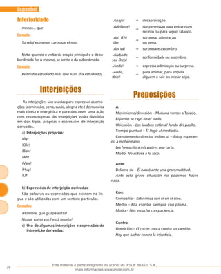 28
Espanhol
Inferioridade
menos... que
Ejemplo:
Tu reloj es menos caro que el mío.
Nota: quando o verbo da oração principal e o da su-
bordinada for o mesmo, se omite o da subordinada.
Ejemplo:
Pedro ha estudiado más que Juan (ha estudiado).
Interjeições
As interjeições são usadas para expressar as emo-
ções (admiração, pena, susto, alegria etc.) de maneira
mais direta e energética e para descrever uma ação
com onomatopeias. As interjeições estão divididas
em dois tipos: próprias e expressões de interjeição
derivadas.
Interjeições próprias:a)	
¡Ay!
¡Olé!
¡Bah!
¡Ah!
¡Vale!
¡Huy!
¡Uf!
Expressões de interjeição derivadasb)	 :
São palavras ou expressões que existem na lín-
gua e são utilizadas com um sentido particular.
Ejemplos:
¡Hombre, qué guapa estás!
Nossa, como você está bonita!
Uso de algumas interjeições e expressões dec)	
interjeição derivadas:
¡Abajo! = desaprovação.
¡Adelante!
=
dar permissão para entrar num
recinto ou para seguir falando.
¡Ah! ¡Eh!
¡Oh!
=
surpresa, admiração
ou pena.
¡Ahí va! = surpresa e assombro.
¡Alabado
sea Dios!
= conformidade ou assombro.
¡Anda! = expressa admiração ou surpresa.
¡Anda,
dale!
=
para animar, para impelir
alguém a sair ou iniciar algo.
Preposições
A:
Movimiento/dirección – Mañana vamos a Toledo.
El jarrón se cayó en el suelo.
Ubicación – Los lavabos están al fondo del pasillo.
Tiempo puntual – Él llegó al mediodía.
Complemento directo/ indirecto – Estoy esperan-
do a mi hermano.
Les he escrito a mis padres una carta.
Modo: No actúes a lo loco.
Ante:
Delante de – Él habló ante una gran multitud.
Ante esta grave situación no podemos hacer
nada.
Con:
Compañía – Estuvimos con él en el cine.
Medio – Ella escribe siempre con pluma.
Modo – Nos escucha con paciencia.
Contra:
Oposición – El coche choca contra un camión.
Hay que luchar contra la injusticia.
Este material é parte integrante do acervo do IESDE BRASIL S.A.,
mais informações www.iesde.com.br
 