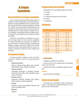3
Espanhol
A Língua
Espanhola
Breve histórico da Língua Espanhola
Com a invasão da Península Ibérica pelos árabes no
século XII, os reinos da Península se unem para tentar ex-
pulsá-los. A responsabilidade maior cai sobre Castela,
que anexa Leão, Navarra, Aragão, Catalunia, Astúrias
etc. Castela só não assimilou Portugal porque este
também era muito forte. Estes dois reinos cresceram
separadamente e Castela impôs seu dialeto aos rei-
nos anexados, sobrepujando todos os dialetos afins.
O espanhol foi consequência do castelhano, dialeto
de Castela.
A partir dos reis católicos, o castelhano se conver-
teu na língua oficial do reino. O termo castelhano
foi sendo substituído por espanhol na medida em
que se formava o conceito de nação. Contudo, para
designar a língua comum da Espanha e de muitas
nações da América são válidos ambos os termos: es-
panhol e castelhano. Ainda que o mais utilizado seja
espanhol.
Extensão da Língua
O idioma espanhol é falado em mais de 20 paí-
ses como 1.º idioma e como 2.º em outras partes do
mundo.
América do Norte:••
México, Estados Unidos (Nova York, Arizona,
Novo México, Texas, Califórnia, Flórida).
América Central:••
Guatemala, Nicarágua, El Salvador, Panamá,
Costa Rica, Porto Rico, Cuba, República Domi-
nicana, Honduras.
América do Sul:••
Venezuela, Colômbia, Equador, Peru, Bolívia,
Chile, Paraguai, Uruguai, Argentina.
Europa:••
Espanha e certas comunidades hebraicas das
costas do Mediterrâneo.
Oceania:••
Filipinas
A importância do Espanhol
O Espanhol é a 5.ª das grandes línguas do mundo.
1.ª)	Chinês
2.ª)	Inglês
3.ª)	Indonasti (língua comum da Índia)
4.ª)	Russo
5.ª)	Espanhol
O Alfabeto
Letras
A – a J – j R – r
B – b K – k S – s
C – c L – l T – t
Ch – ch Ll – ll U – u
D – d M – m V – v
E – e N – n W – w
F – f Ñ – ñ X – x
G – g O – o Y – y
H – h P – p Z – z
I – i Q – q
Observações:
O alfabeto castelhano tem 29 letras.
As letras ch, ll, rr, em espanhol são consideradas
como uma única letra.
O gênero das letras do alfabeto espanhol é femi-
nino.
Ejemplos:
La A, La B, La C, La Ch etc.
Sinais de pontuação
Para expressar a entonação, aclarar o sentido do
escrito e dar ênfase em espanhol utilizam-se os se-
guintes sinais de pontuação:
Este material é parte integrante do acervo do IESDE BRASIL S.A.,
mais informações www.iesde.com.br
 