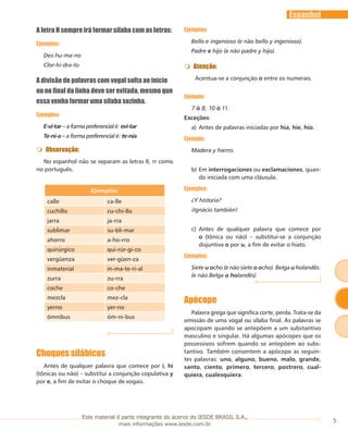 5
Espanhol
A letra H sempre irá formar sílaba com as letras:
Ejemplos:
Des-hu-ma-no
Clor-hi-dra-to
A divisão de palavras com vogal solta ao início
ou no final da linha deve ser evitada, mesmo que
essa venha formar uma sílaba sozinha.
Ejemplos:
E-vi-tar – a forma preferencial é: evi-tar
Te-ní-a – a forma preferencial é: te-nía
Observação:
No espanhol não se separam as letras ll, rr como
no português.
Ejemplos:
calle ca-lle
cuchillo cu-chi-llo
jarra ja-rra
sublimar su-bli-mar
ahorro a-ho-rro
quirúrgico qui-rúr-gi-co
vergüenza ver-güen-za
inmaterial in-ma-te-ri-al
zurra zu-rra
coche co-che
mezcla mez-cla
yerno yer-no
ómnibus óm-ni-bus
Choques silábicos
Antes de qualquer palavra que comece por i, hi
(tônicas ou não) – substitui a conjunção copulativa y
por e, a fim de evitar o choque de vogais.
Ejemplos:
Bello e ingenioso (e não bello y ingenioso).
Padre e hijo (e não padre y hijo).
Atenção:
Acentua-se a conjunção o entre os numerais.
Ejemplo:
7 ó 8; 10 ó 11.
Exceções:
Antes de palavras iniciadas pora)	 hia, hie, hio.
Ejemplo:
Madera y hierro.
Emb)	 interrogaciones ou exclamaciones, quan-
do iniciada com uma cláusula.
Ejemplos:
¿Y historia?
¡Ignácio también!
Antes de qualquer palavra que comece porc)	
o (tônica ou não) – substitui-se a conjunção
disjuntiva o por u, a fim de evitar o hiato.
Ejemplos:
Siete u ocho (e não siete o ocho). BeIga u holandês.
(e não Belga o holandês)
Apócope
Palavra grega que significa corte, perda. Trata-se da
omissão de uma vogal ou sílaba final. As palavras se
apocopam quando se antepõem a um substantivo
masculino e singular. Há algumas apócopes que os
possessivos sofrem quando se antepõem ao subs-
tantivo. Também consentem a apócope as seguin-
tes palavras: uno, alguno, bueno, malo, grande,
santo, ciento, primero, tercero, postrero, cual-
quiera, cualesquiera.
Este material é parte integrante do acervo do IESDE BRASIL S.A.,
mais informações www.iesde.com.br
 